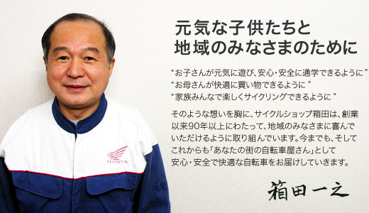 元気な子供たちと地域のみなさまのために　'お子さんが元気に遊び、安心・安全に通学できるように' 'お母さんが快適に買い物できるように' '家族みんなで楽しくサイクリングできるように' そのような想いを胸に、サイクルショップ箱田は、創業以来90年以上にわたって、地域のみなさまに喜んでいただけるように取り組んでいます。今までも、そしてこれからも「あなたの街の自転車屋さん」として安心・安全で快適な自転車をお届けしていきます。　箱田一之